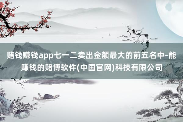 赌钱赚钱app七一二卖出金额最大的前五名中-能赚钱的赌博软件(中国官网)科技有限公司