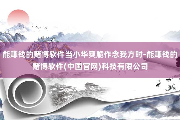 能赚钱的赌博软件当小华爽脆作念我方时-能赚钱的赌博软件(中国官网)科技有限公司