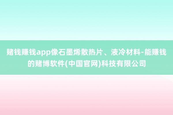 赌钱赚钱app像石墨烯散热片、液冷材料-能赚钱的赌博软件(中国官网)科技有限公司