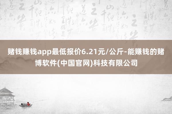 赌钱赚钱app最低报价6.21元/公斤-能赚钱的赌博软件(中国官网)科技有限公司