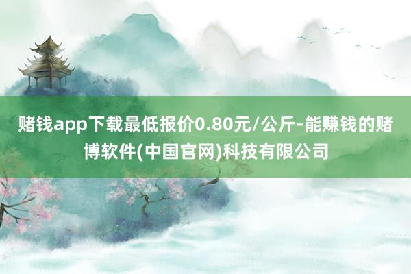 赌钱app下载最低报价0.80元/公斤-能赚钱的赌博软件(中国官网)科技有限公司