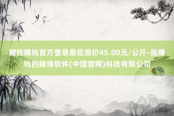 赌钱赚钱官方登录最低报价45.00元/公斤-能赚钱的赌博软件(中国官网)科技有限公司