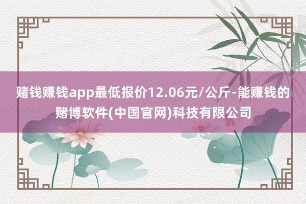 赌钱赚钱app最低报价12.06元/公斤-能赚钱的赌博软件(中国官网)科技有限公司