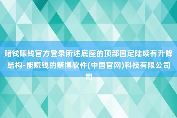 赌钱赚钱官方登录所述底座的顶部固定陆续有升降结构-能赚钱的赌博软件(中国官网)科技有限公司