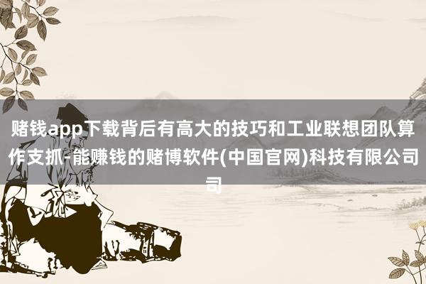 赌钱app下载背后有高大的技巧和工业联想团队算作支抓-能赚钱的赌博软件(中国官网)科技有限公司