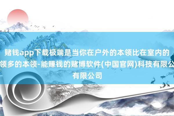 赌钱app下载极端是当你在户外的本领比在室内的本领多的本领-能赚钱的赌博软件(中国官网)科技有限公司