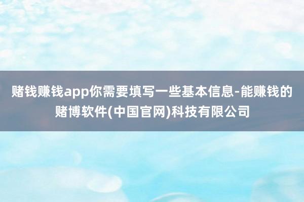 赌钱赚钱app你需要填写一些基本信息-能赚钱的赌博软件(中国官网)科技有限公司