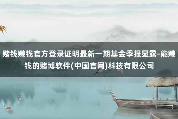 赌钱赚钱官方登录证明最新一期基金季报显露-能赚钱的赌博软件(中国官网)科技有限公司