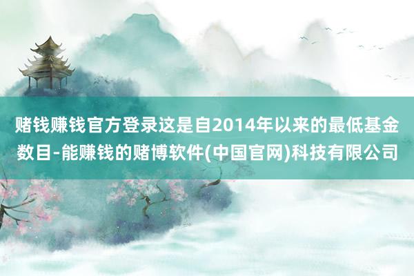 赌钱赚钱官方登录这是自2014年以来的最低基金数目-能赚钱的赌博软件(中国官网)科技有限公司