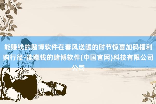 能赚钱的赌博软件在春风送暖的时节惊喜加码福利购行径-能赚钱的赌博软件(中国官网)科技有限公司