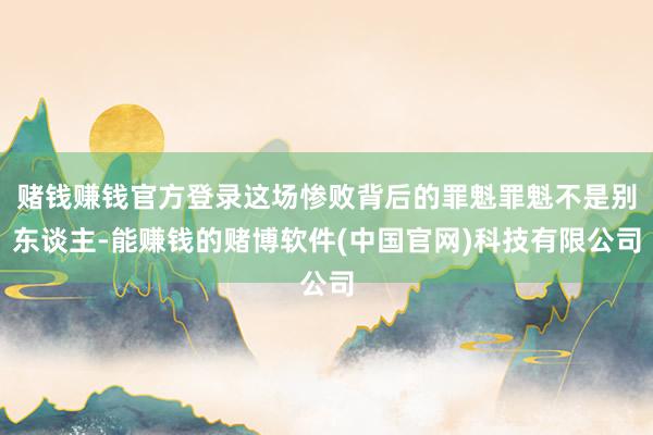 赌钱赚钱官方登录这场惨败背后的罪魁罪魁不是别东谈主-能赚钱的赌博软件(中国官网)科技有限公司