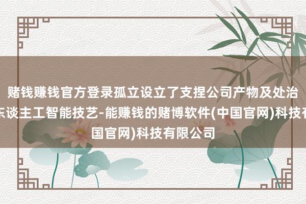 赌钱赚钱官方登录孤立设立了支捏公司产物及处治决策的东谈主工智能技艺-能赚钱的赌博软件(中国官网)科技有限公司