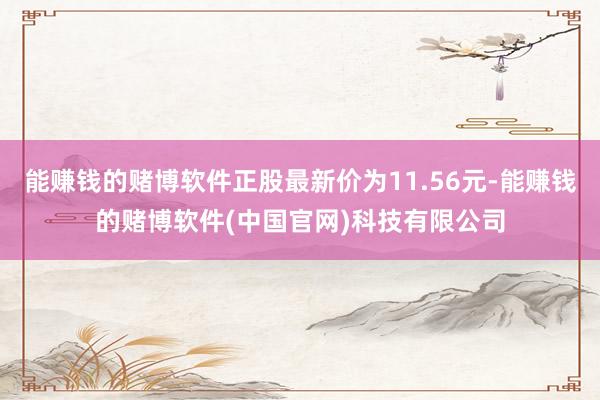 能赚钱的赌博软件正股最新价为11.56元-能赚钱的赌博软件(中国官网)科技有限公司
