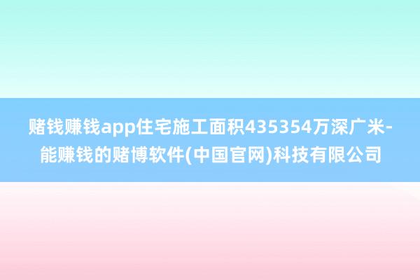 赌钱赚钱app住宅施工面积435354万深广米-能赚钱的赌博软件(中国官网)科技有限公司