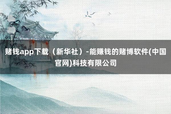 赌钱app下载（新华社）-能赚钱的赌博软件(中国官网)科技有限公司