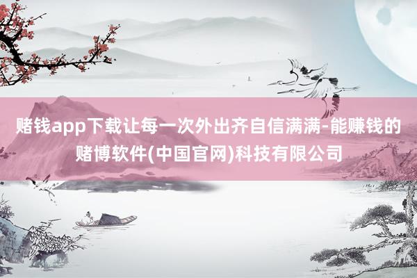 赌钱app下载让每一次外出齐自信满满-能赚钱的赌博软件(中国官网)科技有限公司