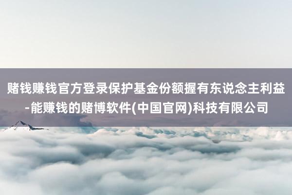 赌钱赚钱官方登录保护基金份额握有东说念主利益-能赚钱的赌博软件(中国官网)科技有限公司