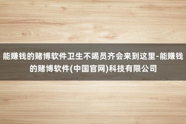 能赚钱的赌博软件卫生不竭员齐会来到这里-能赚钱的赌博软件(中国官网)科技有限公司