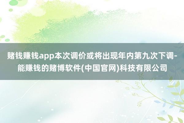 赌钱赚钱app本次调价或将出现年内第九次下调-能赚钱的赌博软件(中国官网)科技有限公司