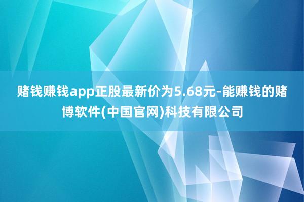 赌钱赚钱app正股最新价为5.68元-能赚钱的赌博软件(中国官网)科技有限公司