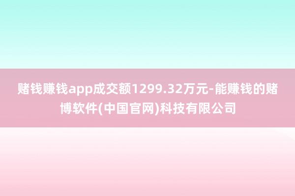 赌钱赚钱app成交额1299.32万元-能赚钱的赌博软件(中国官网)科技有限公司