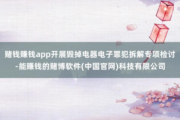 赌钱赚钱app开展毁掉电器电子罪犯拆解专项检讨-能赚钱的赌博软件(中国官网)科技有限公司