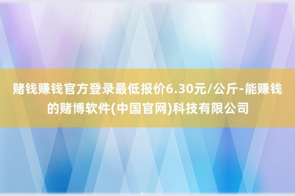 赌钱赚钱官方登录最低报价6.30元/公斤-能赚钱的赌博软件(中国官网)科技有限公司