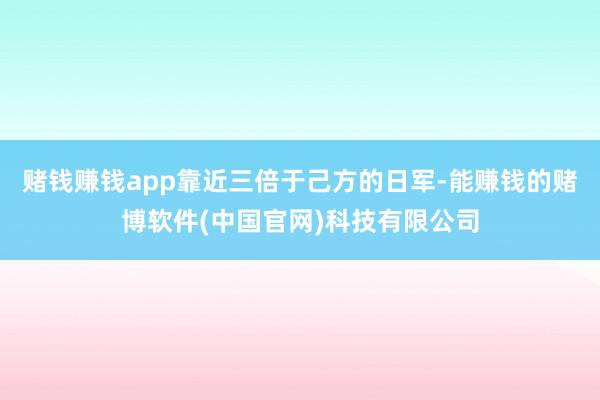赌钱赚钱app靠近三倍于己方的日军-能赚钱的赌博软件(中国官网)科技有限公司